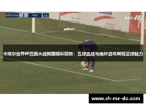 卡塔尔世界杯巴西大战韩国精彩回放：五球血战与绝妙进攻展现足球魅力