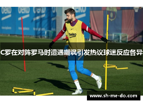 C罗在对阵罗马时遭遇嘲讽引发热议球迷反应各异