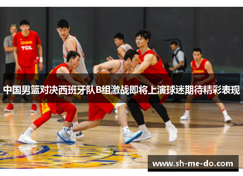 中国男篮对决西班牙队B组激战即将上演球迷期待精彩表现