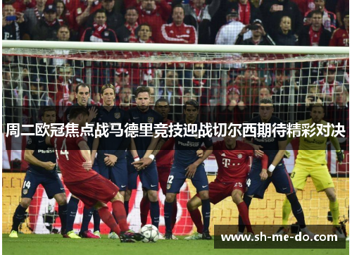 周二欧冠焦点战马德里竞技迎战切尔西期待精彩对决